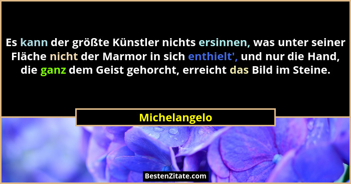 Es kann der größte Künstler nichts ersinnen, was unter seiner Fläche nicht der Marmor in sich enthielt', und nur die Hand, die ganz... - Michelangelo