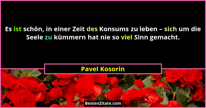Es ist schön, in einer Zeit des Konsums zu leben – sich um die Seele zu kümmern hat nie so viel Sinn gemacht.... - Pavel Kosorin