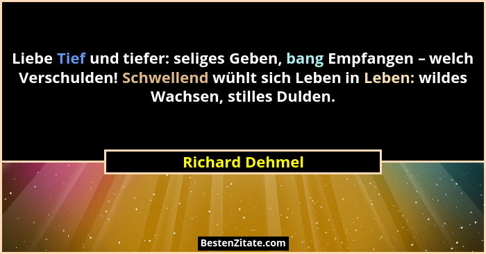 Liebe Tief und tiefer: seliges Geben, bang Empfangen – welch Verschulden! Schwellend wühlt sich Leben in Leben: wildes Wachsen, still... - Richard Dehmel