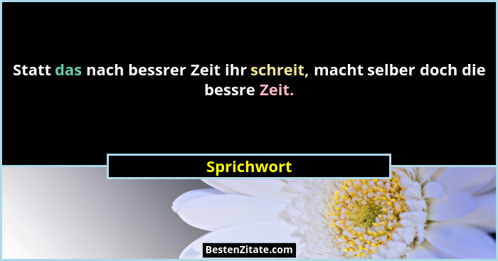 Statt das nach bessrer Zeit ihr schreit, macht selber doch die bessre Zeit.... - Sprichwort