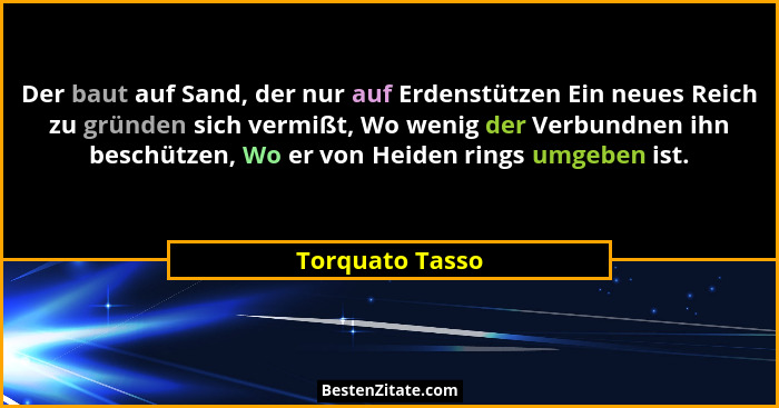 Der baut auf Sand, der nur auf Erdenstützen Ein neues Reich zu gründen sich vermißt, Wo wenig der Verbundnen ihn beschützen, Wo er vo... - Torquato Tasso