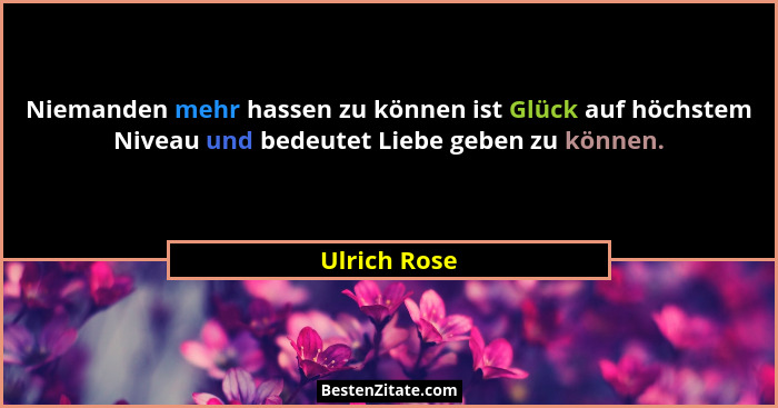 Niemanden mehr hassen zu können ist Glück auf höchstem Niveau und bedeutet Liebe geben zu können.... - Ulrich Rose