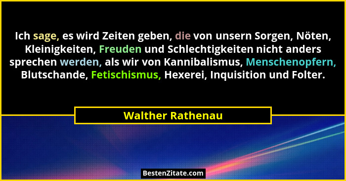 Ich sage, es wird Zeiten geben, die von unsern Sorgen, Nöten, Kleinigkeiten, Freuden und Schlechtigkeiten nicht anders sprechen wer... - Walther Rathenau