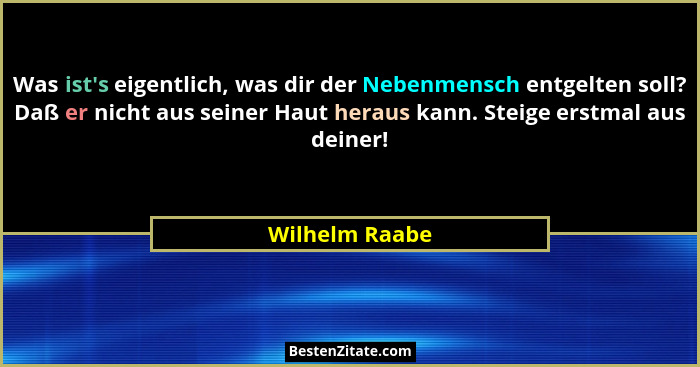 Was ist's eigentlich, was dir der Nebenmensch entgelten soll? Daß er nicht aus seiner Haut heraus kann. Steige erstmal aus deiner!... - Wilhelm Raabe