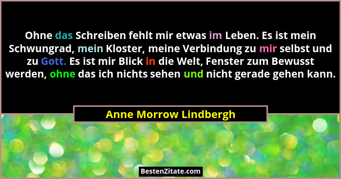 Ohne das Schreiben fehlt mir etwas im Leben. Es ist mein Schwungrad, mein Kloster, meine Verbindung zu mir selbst und zu Gott.... - Anne Morrow Lindbergh