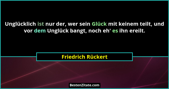 Unglücklich ist nur der, wer sein Glück mit keinem teilt, und vor dem Unglück bangt, noch eh' es ihn ereilt.... - Friedrich Rückert