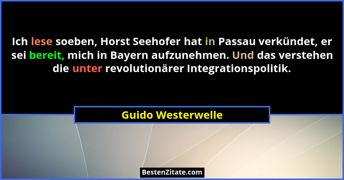 Ich lese soeben, Horst Seehofer hat in Passau verkündet, er sei bereit, mich in Bayern aufzunehmen. Und das verstehen die unter re... - Guido Westerwelle