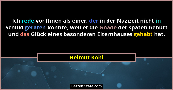 Ich rede vor Ihnen als einer, der in der Nazizeit nicht in Schuld geraten konnte, weil er die Gnade der späten Geburt und das Glück eine... - Helmut Kohl