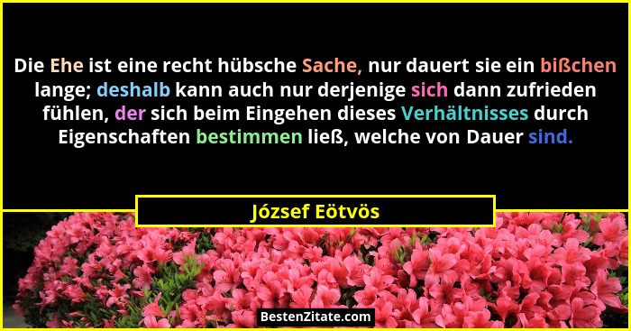 Die Ehe ist eine recht hübsche Sache, nur dauert sie ein bißchen lange; deshalb kann auch nur derjenige sich dann zufrieden fühlen, de... - József Eötvös