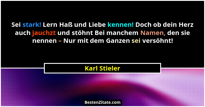 Sei stark! Lern Haß und Liebe kennen! Doch ob dein Herz auch jauchzt und stöhnt Bei manchem Namen, den sie nennen – Nur mit dem Ganzen... - Karl Stieler