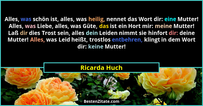 Alles, was schön ist, alles, was heilig, nennet das Wort dir: eine Mutter! Alles, was Liebe, alles, was Güte, das ist ein Hort mir: mei... - Ricarda Huch