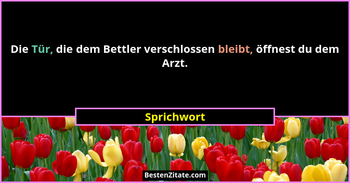 Die Tür, die dem Bettler verschlossen bleibt, öffnest du dem Arzt.... - Sprichwort