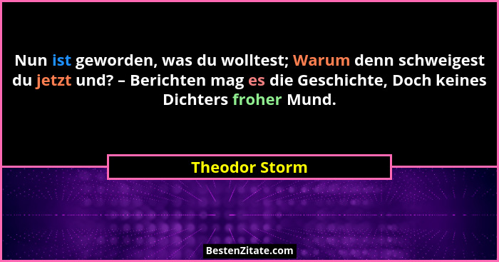 Nun ist geworden, was du wolltest; Warum denn schweigest du jetzt und? – Berichten mag es die Geschichte, Doch keines Dichters froher... - Theodor Storm