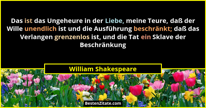 Das ist das Ungeheure in der Liebe, meine Teure, daß der Wille unendlich ist und die Ausführung beschränkt; daß das Verlangen gr... - William Shakespeare