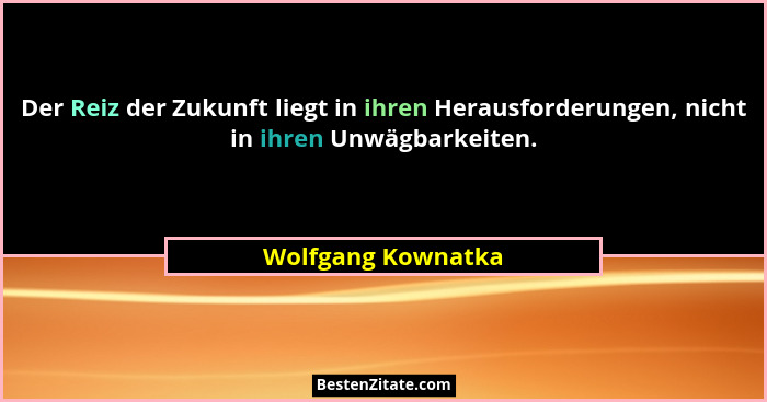 Der Reiz der Zukunft liegt in ihren Herausforderungen, nicht in ihren Unwägbarkeiten.... - Wolfgang Kownatka