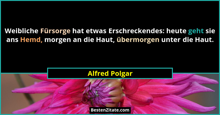 Weibliche Fürsorge hat etwas Erschreckendes: heute geht sie ans Hemd, morgen an die Haut, übermorgen unter die Haut.... - Alfred Polgar