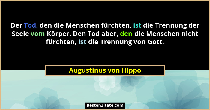 Der Tod, den die Menschen fürchten, ist die Trennung der Seele vom Körper. Den Tod aber, den die Menschen nicht fürchten, ist d... - Augustinus von Hippo