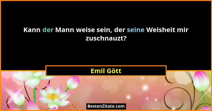 Kann der Mann weise sein, der seine Weisheit mir zuschnauzt?... - Emil Gött