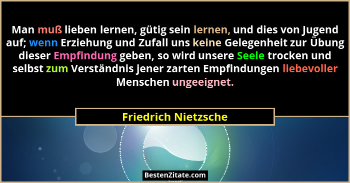 Man muß lieben lernen, gütig sein lernen, und dies von Jugend auf; wenn Erziehung und Zufall uns keine Gelegenheit zur Übung die... - Friedrich Nietzsche