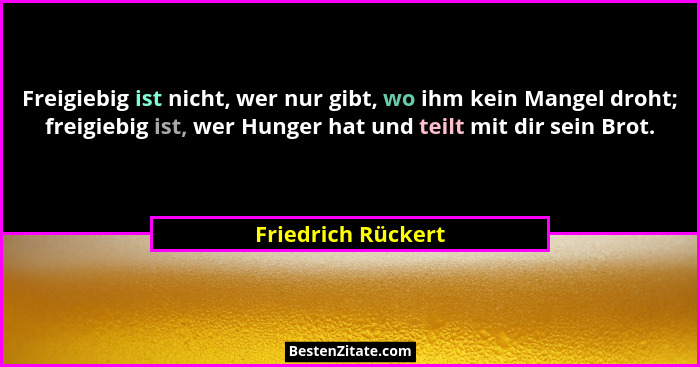 Freigiebig ist nicht, wer nur gibt, wo ihm kein Mangel droht; freigiebig ist, wer Hunger hat und teilt mit dir sein Brot.... - Friedrich Rückert