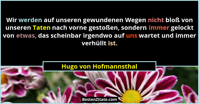 Wir werden auf unseren gewundenen Wegen nicht bloß von unseren Taten nach vorne gestoßen, sondern immer gelockt von etwas, das... - Hugo von Hofmannsthal
