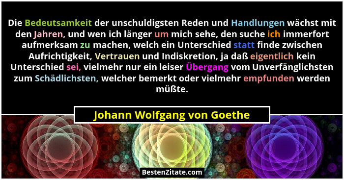 Die Bedeutsamkeit der unschuldigsten Reden und Handlungen wächst mit den Jahren, und wen ich länger um mich sehe, den suc... - Johann Wolfgang von Goethe
