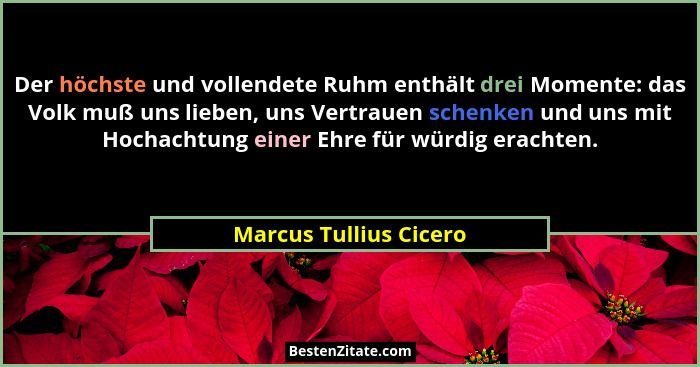 Der höchste und vollendete Ruhm enthält drei Momente: das Volk muß uns lieben, uns Vertrauen schenken und uns mit Hochachtung... - Marcus Tullius Cicero