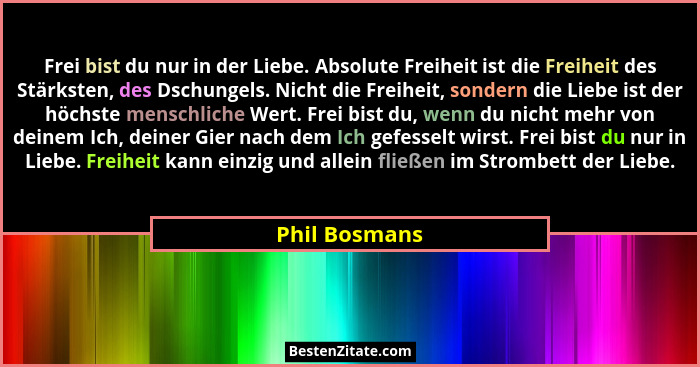 Frei bist du nur in der Liebe. Absolute Freiheit ist die Freiheit des Stärksten, des Dschungels. Nicht die Freiheit, sondern die Liebe... - Phil Bosmans