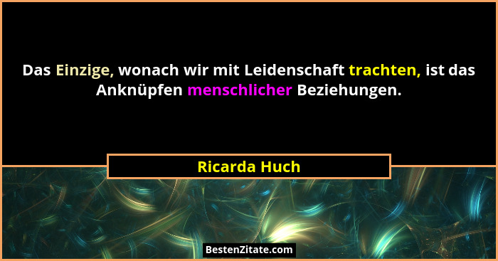 Das Einzige, wonach wir mit Leidenschaft trachten, ist das Anknüpfen menschlicher Beziehungen.... - Ricarda Huch