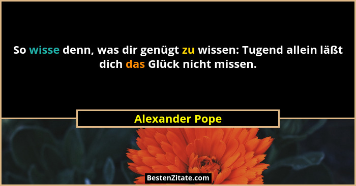 So wisse denn, was dir genügt zu wissen: Tugend allein läßt dich das Glück nicht missen.... - Alexander Pope