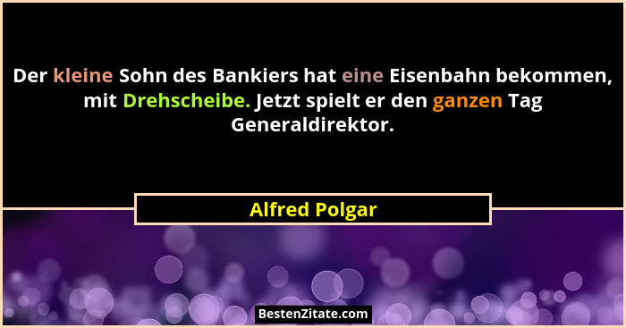 Der kleine Sohn des Bankiers hat eine Eisenbahn bekommen, mit Drehscheibe. Jetzt spielt er den ganzen Tag Generaldirektor.... - Alfred Polgar