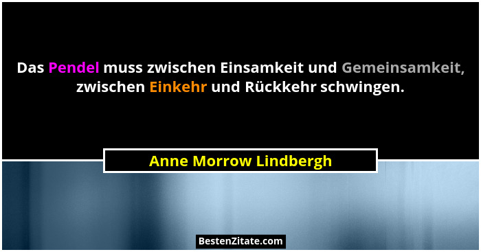 Das Pendel muss zwischen Einsamkeit und Gemeinsamkeit, zwischen Einkehr und Rückkehr schwingen.... - Anne Morrow Lindbergh