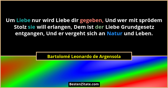 Um Liebe nur wird Liebe dir gegeben, Und wer mit sprödem Stolz sie will erlangen, Dem ist der Liebe Grundgesetz entg... - Bartolomé Leonardo de Argensola