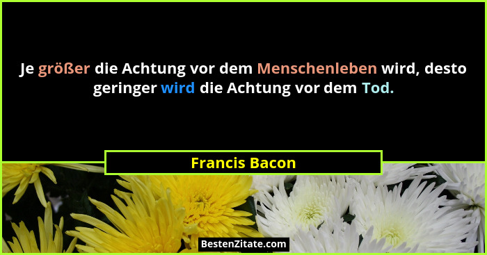 Je größer die Achtung vor dem Menschenleben wird, desto geringer wird die Achtung vor dem Tod.... - Francis Bacon