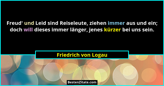 Freud' und Leid sind Reiseleute, ziehen immer aus und ein; doch will dieses immer länger, jenes kürzer bei uns sein.... - Friedrich von Logau