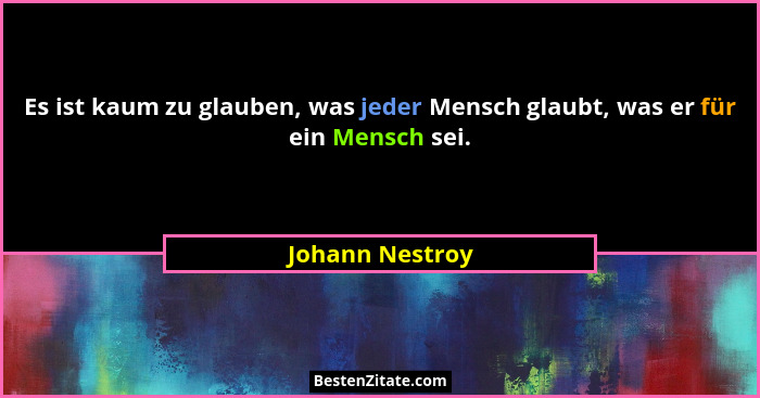 Es ist kaum zu glauben, was jeder Mensch glaubt, was er für ein Mensch sei.... - Johann Nestroy