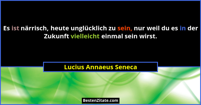 Es ist närrisch, heute unglücklich zu sein, nur weil du es in der Zukunft vielleicht einmal sein wirst.... - Lucius Annaeus Seneca