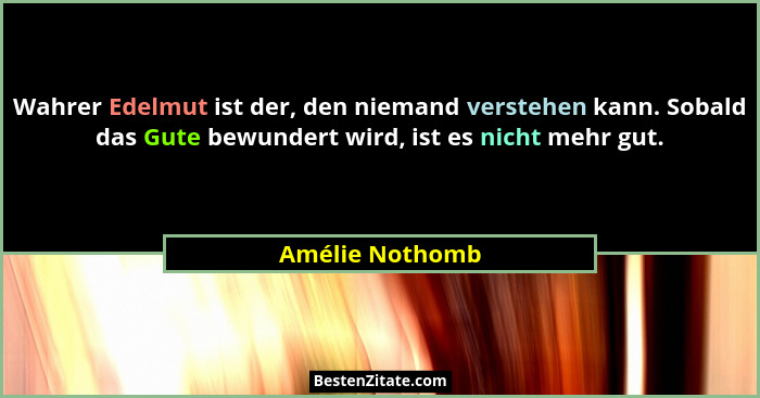 Wahrer Edelmut ist der, den niemand verstehen kann. Sobald das Gute bewundert wird, ist es nicht mehr gut.... - Amélie Nothomb