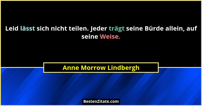 Leid lässt sich nicht teilen. Jeder trägt seine Bürde allein, auf seine Weise.... - Anne Morrow Lindbergh