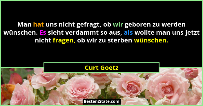 Man hat uns nicht gefragt, ob wir geboren zu werden wünschen. Es sieht verdammt so aus, als wollte man uns jetzt nicht fragen, ob wir zu... - Curt Goetz