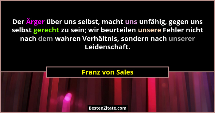 Der Ärger über uns selbst, macht uns unfähig, gegen uns selbst gerecht zu sein; wir beurteilen unsere Fehler nicht nach dem wahren V... - Franz von Sales