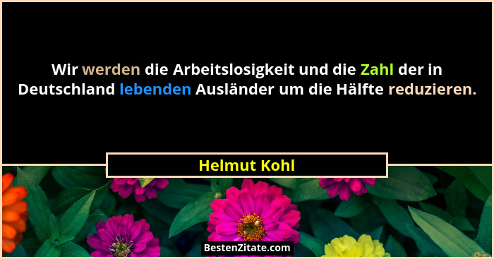 Wir werden die Arbeitslosigkeit und die Zahl der in Deutschland lebenden Ausländer um die Hälfte reduzieren.... - Helmut Kohl