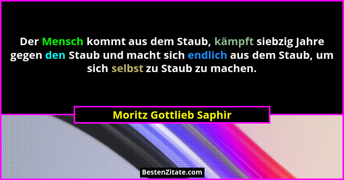 Der Mensch kommt aus dem Staub, kämpft siebzig Jahre gegen den Staub und macht sich endlich aus dem Staub, um sich selbst zu... - Moritz Gottlieb Saphir