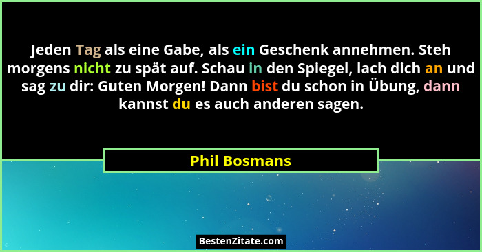 Jeden Tag als eine Gabe, als ein Geschenk annehmen. Steh morgens nicht zu spät auf. Schau in den Spiegel, lach dich an und sag zu dir:... - Phil Bosmans