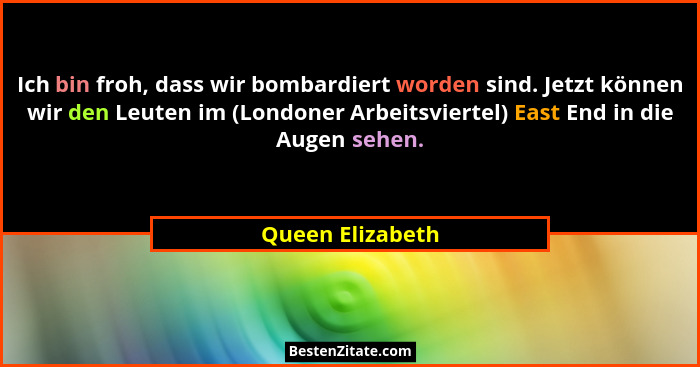 Ich bin froh, dass wir bombardiert worden sind. Jetzt können wir den Leuten im (Londoner Arbeitsviertel) East End in die Augen sehen... - Queen Elizabeth