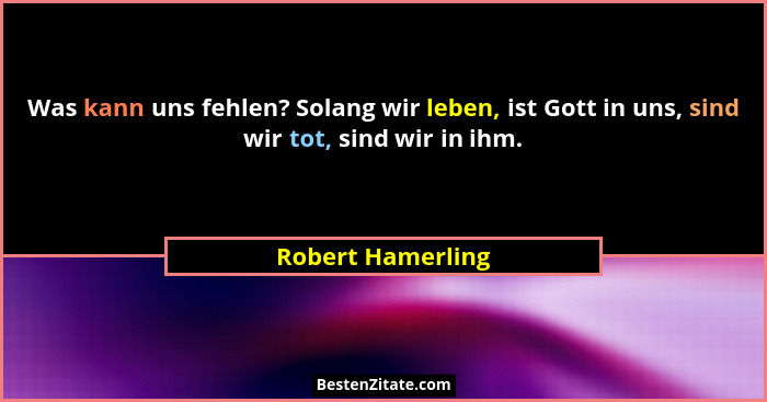 Was kann uns fehlen? Solang wir leben, ist Gott in uns, sind wir tot, sind wir in ihm.... - Robert Hamerling