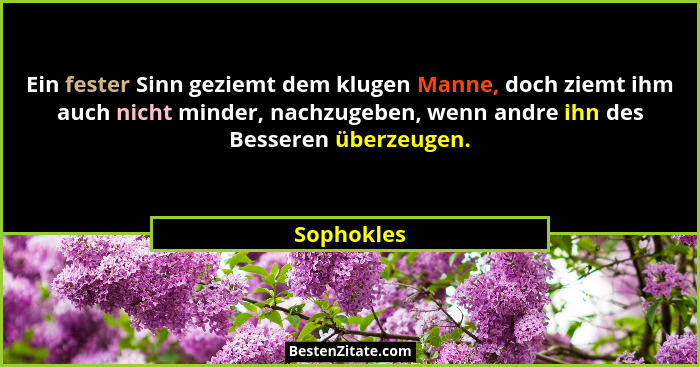 Ein fester Sinn geziemt dem klugen Manne, doch ziemt ihm auch nicht minder, nachzugeben, wenn andre ihn des Besseren überzeugen.... - Sophokles