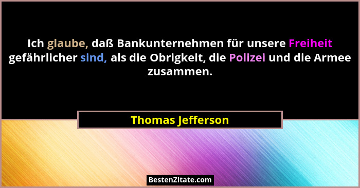 Ich glaube, daß Bankunternehmen für unsere Freiheit gefährlicher sind, als die Obrigkeit, die Polizei und die Armee zusammen.... - Thomas Jefferson