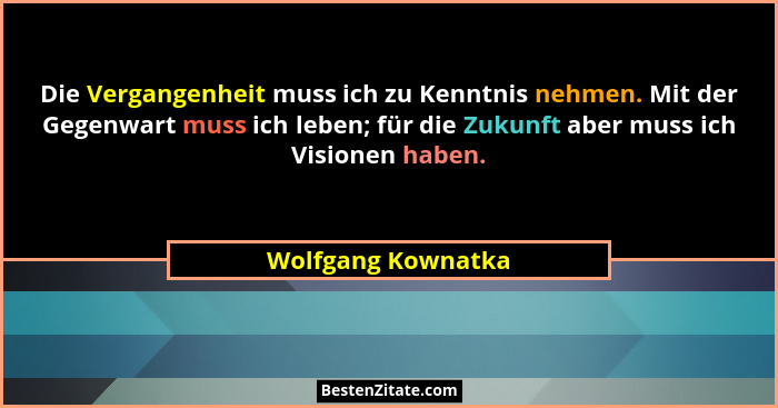 Die Vergangenheit muss ich zu Kenntnis nehmen. Mit der Gegenwart muss ich leben; für die Zukunft aber muss ich Visionen haben.... - Wolfgang Kownatka
