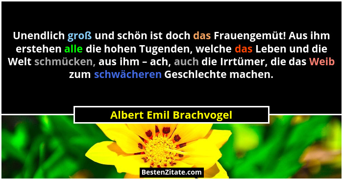 Unendlich groß und schön ist doch das Frauengemüt! Aus ihm erstehen alle die hohen Tugenden, welche das Leben und die Welt sc... - Albert Emil Brachvogel